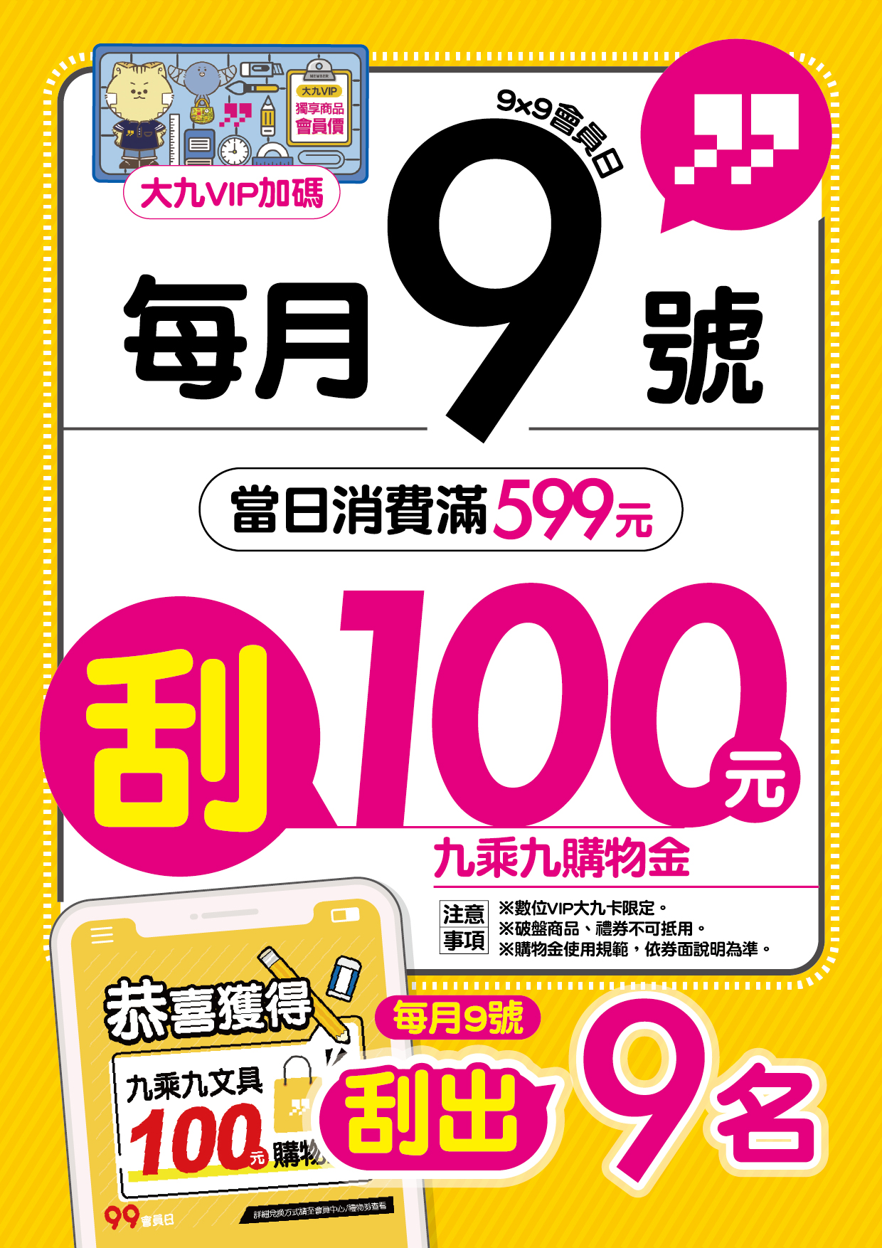 九九數位會員日! 每月9號 於門市消費滿599元 即有機會刮中100元購物金! 買越多中獎率越高~
